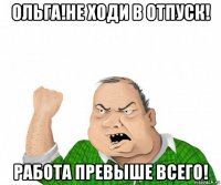 ольга!не ходи в отпуск! работа превыше всего!