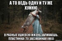 а то ведь одну и ту же хуйню в разные уши всю жизнь заливаешь. пластинка- то заезжанная ужо)