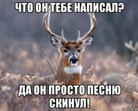 что он тебе написал? да он просто песню скинул!