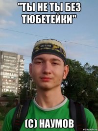 "ты не ты без тюбетейки" (с) наумов