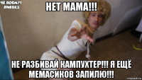 нет мама!!! не разбивай кампухтер!!! я ещё мемасиков запилю!!!