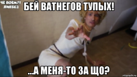 бей ватнегов тупых! ...а меня-то за що?