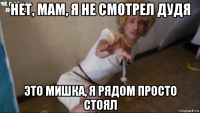 нет, мам, я не смотрел дудя это мишка, я рядом просто стоял