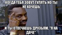 когда тебя зовут гулять но ты не хочешь и ты отвечаешь друзьям, "я на даче"