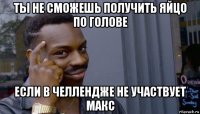 ты не сможешь получить яйцо по голове если в челлендже не участвует макс