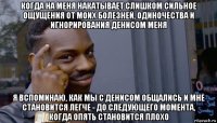 когда на меня накатывает слишком сильное ощущения от моих болезней, одиночества и игнорирования денисом меня я вспоминаю, как мы с денисом общались и мне становится легче - до следующего момента, когда опять становится плохо