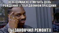 не вздумай не отмечать день рождения! у тебя двойной праздник ты закончил ремонт))