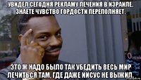 увидел сегодня рекламу лечения в израиле, знаете чувство гордости переполняет. это ж надо было так убедить весь мир лечиться там, где даже иисус не выжил.