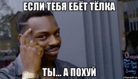 если тебя ебёт тёлка ты... а похуй