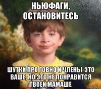 ньюфаги, остановитесь шутки про говно и члены-это ваше, но это не понравится твоей мамаше