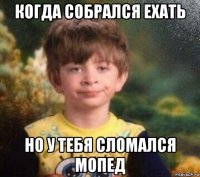 когда собрался ехать но у тебя сломался мопед