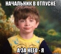 начальник в отпуске а за него - я