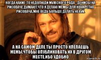 когда какие-то недолюди мужского рода - денисы на рисоваче думают,что я делаю мемы для конкретно рисовача.мне ведь больше делать нехуй. а на самом деле ты просто клёпаешь мемы,чтобы опубликовать их в другом месте.ибо удобно