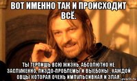 вот именно так и происходит всё. ты терпишь всю жизнь, абсолютно не заслуженно, пиздо-проблемы и выебоны , каждой овцы которая очень импульсивная и злая.