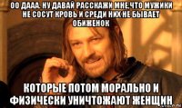 оо дааа. ну давай расскажи мне,что мужики не сосут кровь и среди них не бывает обиженок которые потом морально и физически уничтожают женщин