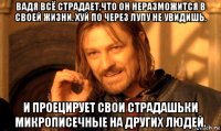 вадя всё страдает,что он неразможится в своей жизни. хуй по через лупу не увидишь. и проецирует свои страдашьки микрописечные на других людей.