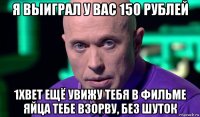 я выиграл у вас 150 рублей 1xbet ещё увижу тебя в фильме яйца тебе взорву, без шуток