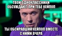 твои одноклассники обсуждают при тебе кейпоп ты обсиравший кейпоп вместе с ними вчера