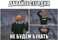 давайте сегодня не будем бухать