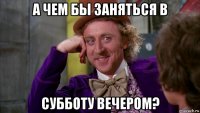 а чем бы заняться в субботу вечером?