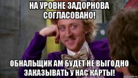 на уровне задорнова согласовано! обнальщик ам будет не выгодно заказывать у нас карты!