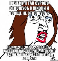 почему я так сурово отношусь к жизни и вопще не отношусь? потому что "надо радоватся и наслаждатся" говорять. а сами же ведут себя как вовсе про это не говорили