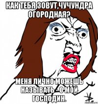 как тебя зовут,чучундра огородная? меня лично можешь называть - о мой господин.