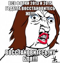 все фотки 2013 и 2015 года!та восстановитесь же!!! восстановитесь!ну бля!!!