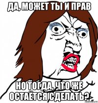 да, может ты и прав но тогда, что же остаётся сделать?