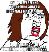 ну почему регина тодоренко знает и понимает математику а я её не знаю, не понимаю и не люблю???