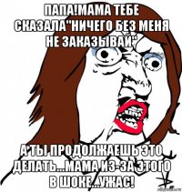 папа!мама тебе сказала"ничего без меня не заказывай" а ты продолжаешь это делать...мама из-за этого в шоке...ужас!