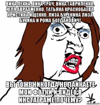 вика пекна, вика трач, вика гавриленко, юля аврааменко, татьяна краснобаева кристина ищенко, лиза буренина лиза букина и рома богданович! вы тоже никогда не лайкаете мои фотки и видео в инстаграме!почему?