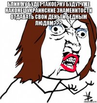 блин!ну будет такое?ну будут уже наконец украинские знаменитости отдавать свои деньги бедным людям??? 