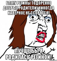 бля!у регины тодоренко добрые родители! никогда наверное не ссорятся! лучше бы я родилась региной!