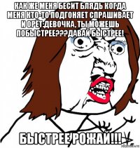 как же меня бесит блядь когда меня кто-то подгоняет спрашивает и орёт:девочка, ты можешь побыстрее???давай быстрее! быстрее рожай!!!