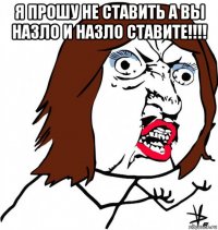 я прошу не ставить а вы назло и назло ставите!!!! 