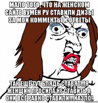 мало того, что на женском сайте вумен ру ставили дизы за мои комменты и ответы так ещё тут блядь ставят!!!я женщин просила не ставить а они всё равно ставили!!!назло!