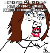 ненавижу, когда меня кто-то ругает за что-то, что мне становится неловко за себя!!! 