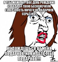 я тебе мама на твоё день рождение 42 года за твою бесконечную суперзлость ничего не подарю!я серьёзно! не дождешься от меня подарков!не видать тебе подарков!!!