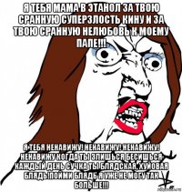 я тебя мама в этанол за твою сранную суперзлость кину и за твою сранную нелюбовь к моему папе!!! я тебя ненавижу! ненавижу! ненавижу! ненавижу когда ты злишься бесишься каждый день сучка ты блядская, хуйовая блядь!пойми блядь я уже не могу так больше!!!