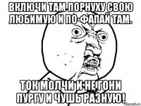 включи там порнуху свою любимую и по-фапай там. ток молчи и не гони пургу и чушь разную!