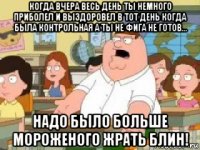 когда вчера весь день ты немного приболел и выздоровел в тот день когда была контрольная а ты не фига не готов... надо было больше мороженого жрать блин!