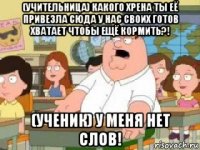 (учительница) какого хрена ты её привезла сюда у нас своих готов хватает чтобы ещё кормить?! (ученик) у меня нет слов!