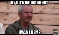 ну шта начальник? куда едем?