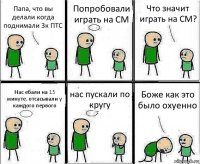 Папа, что вы делали когда поднимали 3к ПТС Попробовали играть на CM Что значит играть на CM? Нас ебали на 15 минуте, отсасывали у каждого первого нас пускали по кругу Боже как это было охуенно