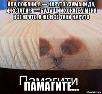 йоу, собаки, я — наруто узумаки да, и, кстати, я — будущий хокаге у меня всё круто, я же всё-таки наруто памагите...