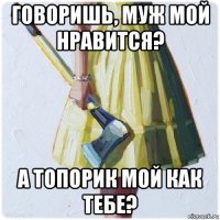 говоришь, муж мой нравится? а топорик мой как тебе?