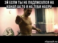 эй если ты не подписался на канал а4 то я на тебя насру 