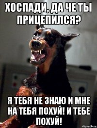 хоспади, да че ты прицепился? я тебя не знаю и мне на тебя похуй! и тебе похуй!