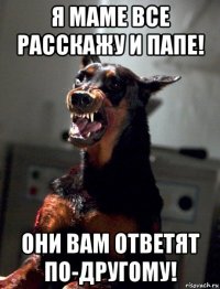 я маме все расскажу и папе! они вам ответят по-другому!